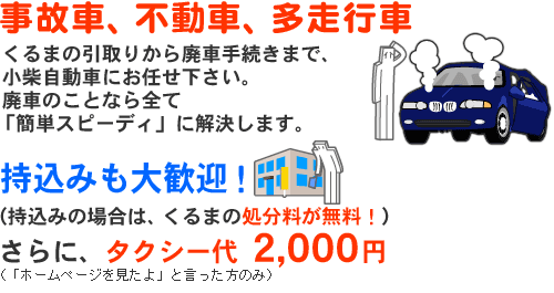 事故車、不動車、多走行車。くるまの引取りから廃車手続きまで、小柴自動車にお任せ下さい。廃車のことなら全て「簡単スピーディ」に解決します。持込みも大歓迎!!(持込みの場合は、くるまの処分料が無料!)さらに、タクシー代 2,000円(「ホームページを見たよ」と言った方のみ)